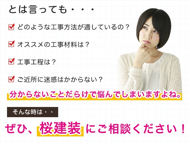 どのような工事方法が適しているか？オススメの工事材料は？工事工程は？ご近所に迷惑はかからない？など、分からないことで悩んでいませんか？そんな時はぜひ桜建装にご相談ください