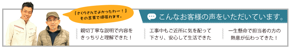 こんなお客様の声をいただいています。親切丁寧な説明で内容をきっちりと理解できた。工事中もご近所に気を配ってくださり、安心して生活ができた。一生懸命で担当者の方の熱意が伝わってきた。