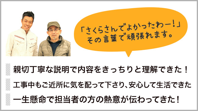 こんなお客様の声をいただいています。親切丁寧な説明で内容をきっちりと理解できた。工事中もご近所に気を配ってくださり、安心して生活ができた。一生懸命で担当者の方の熱意が伝わってきた