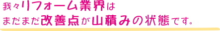 我々リフォーム業界はまだまだ改善点が山積みの状態です。